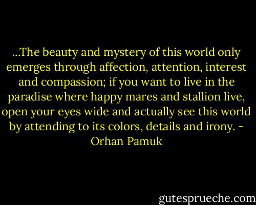 ...The beauty and mystery of this world only emerges through affection, attention, interest and compassion; if you want to live in the paradise where happy mares and stallion live, open your eyes wide and actually see this world by attending to its colors, details and irony. - Orhan Pamuk
