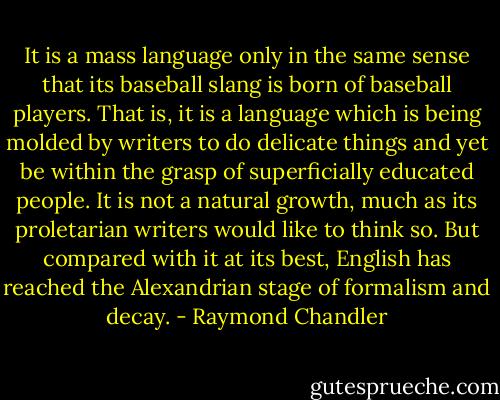 It is a mass language only in the same sense that its baseball slang is born of baseball players. That is, it is a language which is being molded by writers to do delicate things and yet be within the grasp of superficially educated people. It is not a natural growth, much as its proletarian writers would like to think so. But compared with it at its best, English has reached the Alexandrian stage of formalism and decay. - Raymond Chandler