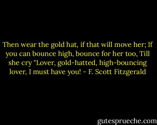 Then wear the gold hat, if that will move her;<br />If you can bounce high, bounce for her too,<br />Till she cry "Lover, gold-hatted, high-bouncing lover,<br />I must have you! - F. Scott Fitzgerald