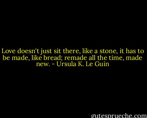 Love doesn't just sit there, like a stone, it has to be made, like bread; remade all the time, made new. - Ursula K. Le Guin