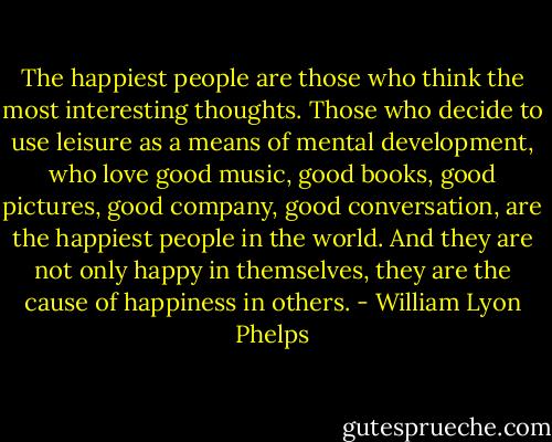 The happiest people are those who think the most interesting thoughts. Those who decide to use leisure as a means of mental development, who love good music, good books, good pictures, good company, good conversation, are the happiest people in the world. And they are not only happy in themselves, they are the cause of happiness in others. - William Lyon Phelps