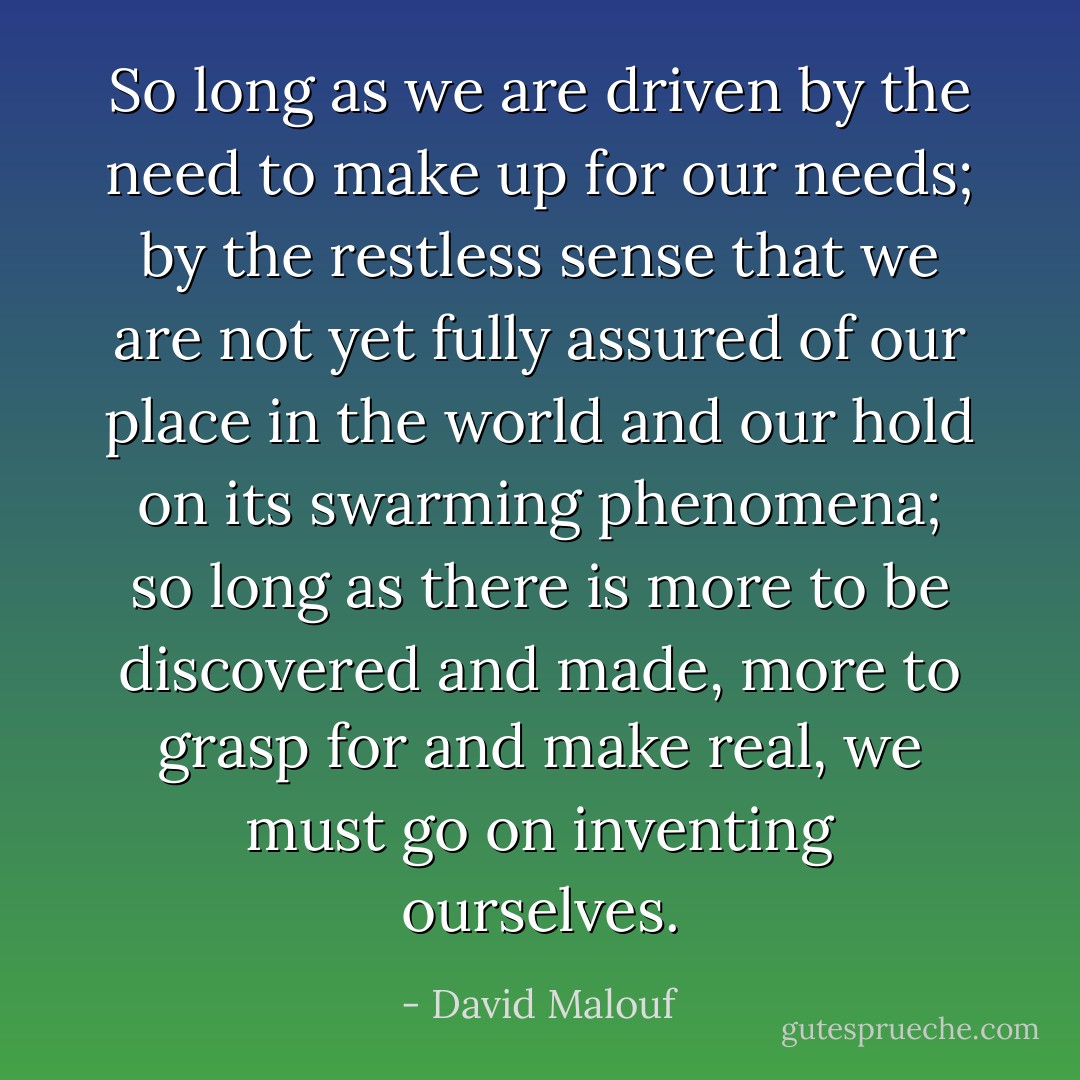 So long as we are driven by the need to make up for our needs; by the restless sense that we are not yet fully assured of our place in the world and our hold on its swarming phenomena; so long as there is more to be discovered and made, more to grasp for and make real, we must go on inventing ourselves. - David Malouf