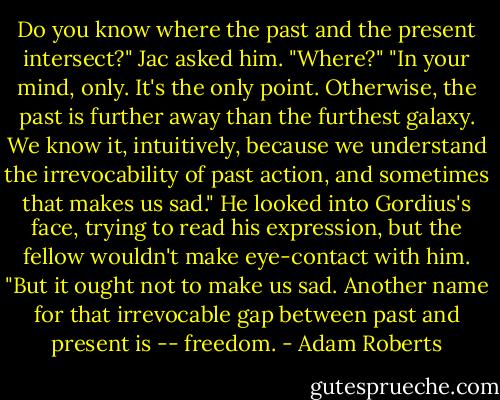 Do you know where the past and the present intersect?" Jac asked him.<br />"Where?"<br />"In your mind, only. It's the only point. Otherwise, the past is further away than the furthest galaxy. We know it, intuitively, because we understand the irrevocability of past action, and sometimes that makes us sad." He looked into Gordius's face, trying to read his expression, but the fellow wouldn't make eye-contact with him. "But it ought not to make us sad. Another name for that irrevocable gap between past and present is -- freedom. - Adam Roberts