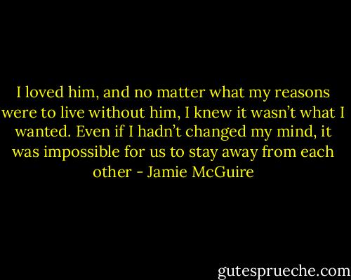 I loved him, and no matter what my reasons were to live without him, I knew it wasn’t what I wanted. Even if I hadn’t changed my mind, it was impossible for us to stay away from each other - Jamie McGuire