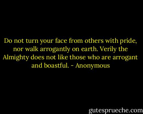 Do not turn your face from others with pride, nor walk arrogantly on earth. Verily the Almighty does not like those who are arrogant and boastful. - Anonymous