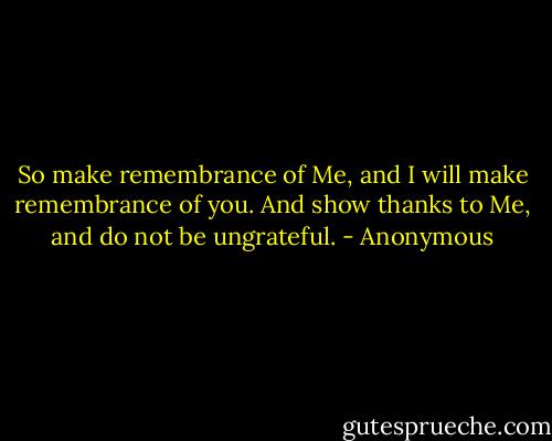 So make remembrance of Me, and I will make remembrance of you. And show thanks to Me, and do not be ungrateful. - Anonymous
