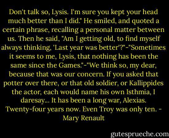 Don't talk so, Lysis. I'm sure you kept your head much better than I did." He smiled, and quoted a certain phrase, recalling a personal matter between us. Then he said, "Am I getting old, to find myself always thinking, 'Last year was better'?"-"Sometimes it seems to me, Lysis, that nothing has been the same since the Games."-"We think so, my dear, because that was our concern. If you asked that potter over there, or that old soldier, or Kallippides the actor, each would name his own Isthmia, I daresay... It has been a long war, Alexias. Twenty-four years now. Even Troy was only ten. - Mary Renault