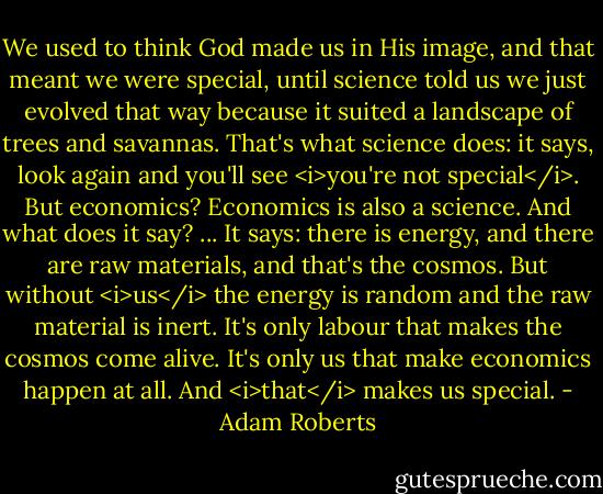 We used to think God made us in His image, and that meant we were special, until science told us we just evolved that way because it suited a landscape of trees and savannas. That's what science does: it says, look again and you'll see <i>you're not special</i>. But economics? Economics is also a science. And what does it say? ... It says: there is energy, and there are raw materials, and that's the cosmos. But without <i>us</i> the energy is random and the raw material is inert. It's only labour that makes the cosmos come alive. It's only us that make economics happen at all. And <i>that</i> makes us special. - Adam Roberts