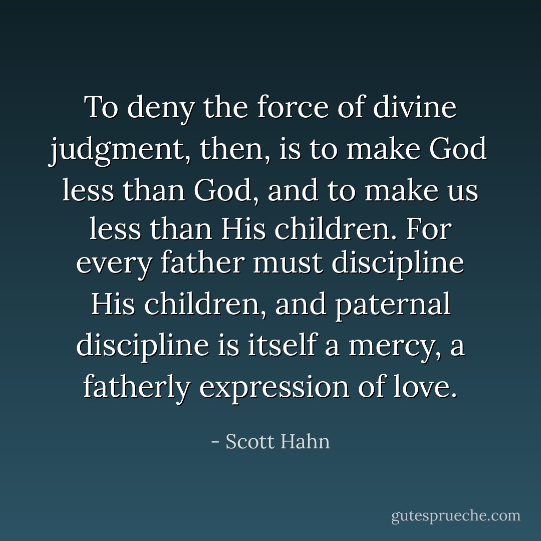 To deny the force of divine judgment, then, is to make God less than God, and to make us less than His children. For every father must discipline His children, and paternal discipline is itself a mercy, a fatherly expression of love. - Scott Hahn