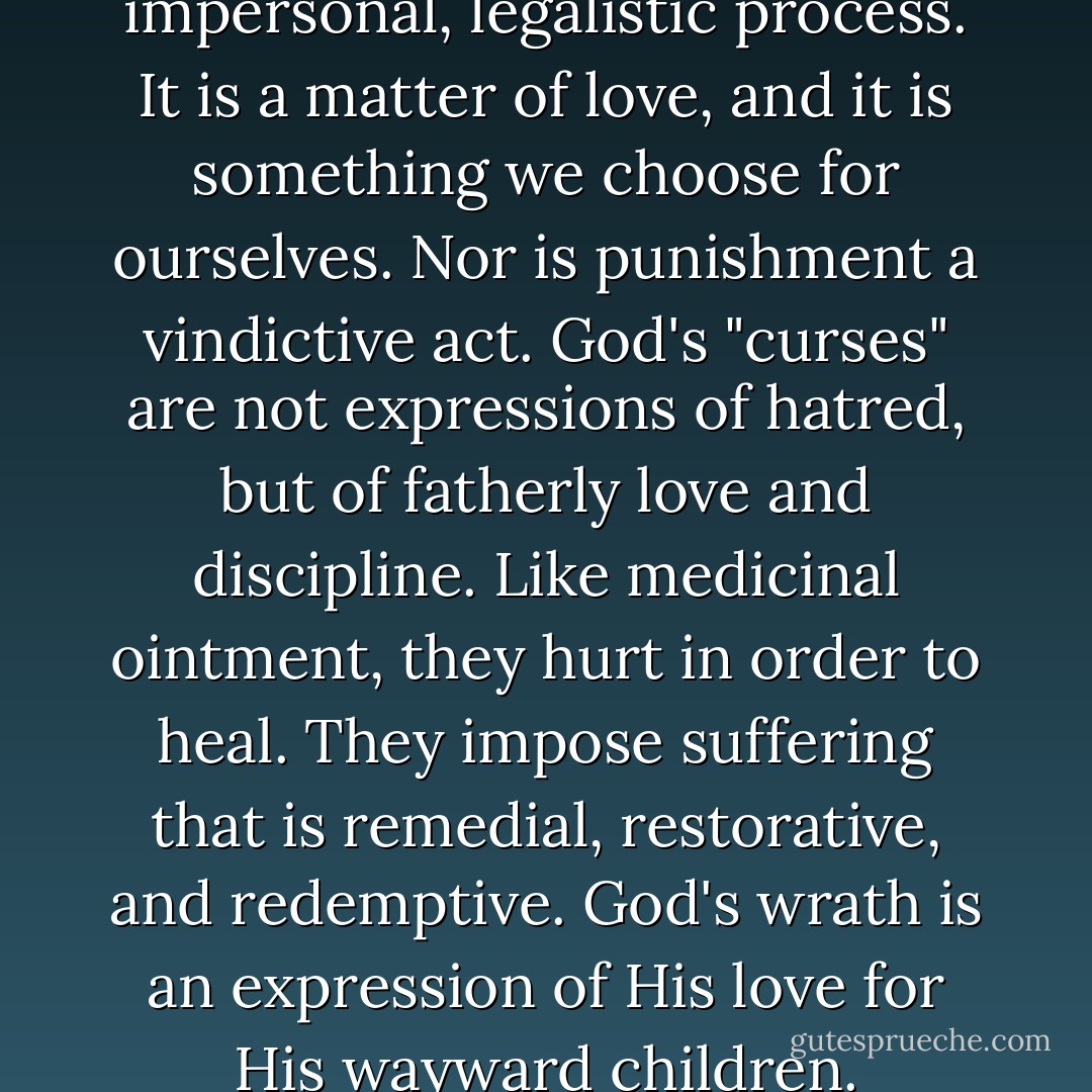 Judgment, then, is not an impersonal, legalistic process. It is a matter of love, and it is something we choose for ourselves. Nor is punishment a vindictive act. God's "curses" are not expressions of hatred, but of fatherly love and discipline. Like medicinal ointment, they hurt in order to heal. They impose suffering that is remedial, restorative, and redemptive. God's wrath is an expression of His love for His wayward children. - Scott Hahn