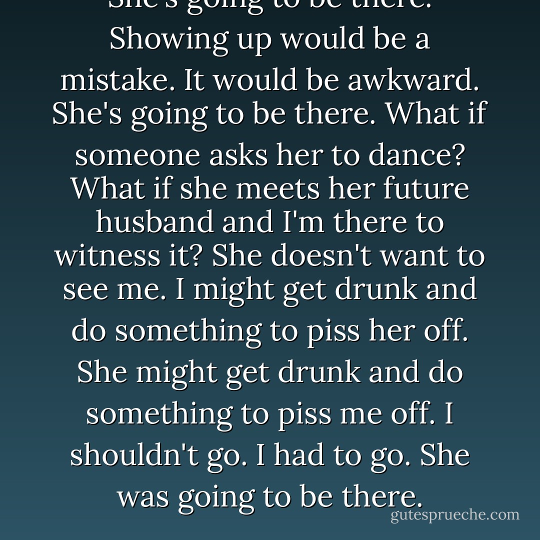 She's going to be there.<br />Showing up would be a mistake.<br />It would be awkward.<br />She's going to be there.<br />What if someone asks her to dance?<br />What if she meets her future husband and I'm there to witness it?<br />She doesn't want to see me.<br />I might get drunk and do something to piss her off.<br />She might get drunk and do something to piss me off.<br />I shouldn't go.<br />I had to go. She was going to be there. - Jamie McGuire