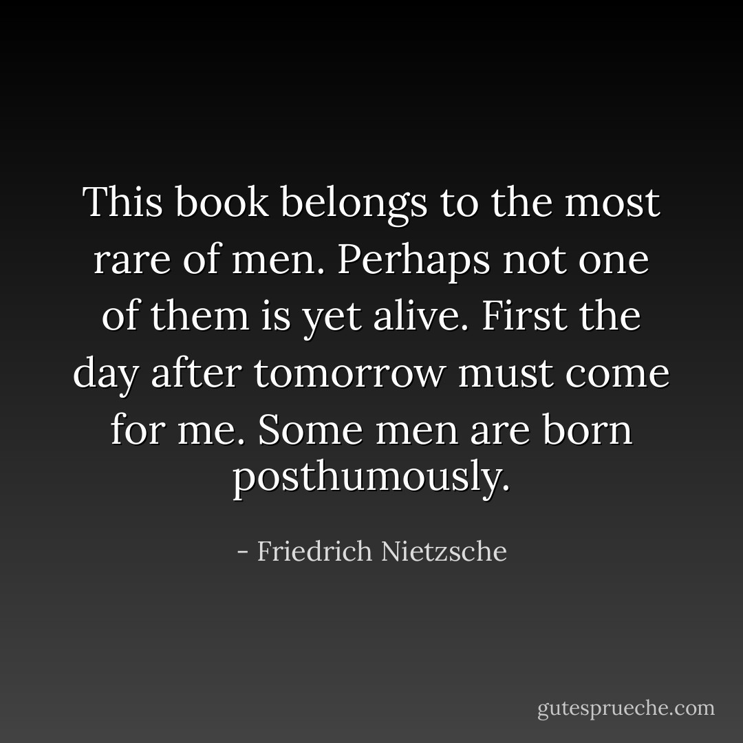 This book belongs to the most rare of men. Perhaps not one of them is yet alive. First the day after tomorrow must come for me. Some men are born posthumously. - Friedrich Nietzsche