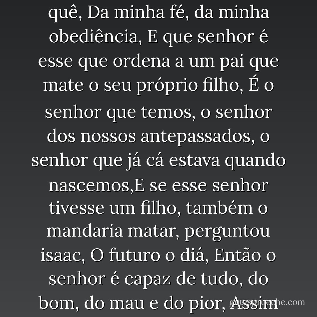 A ideia foi do senhor que queria tirar a prova, A prova de quê, Da minha fé, da minha obediência, E que senhor é esse que ordena a um pai que mate o seu próprio filho, É o senhor que temos, o senhor dos nossos antepassados, o senhor que já cá estava quando nascemos,E se esse senhor tivesse um filho, também o mandaria matar, perguntou isaac, O futuro o diá, Então o senhor é capaz de tudo, do bom, do mau e do pior, Assim é. - José Saramago