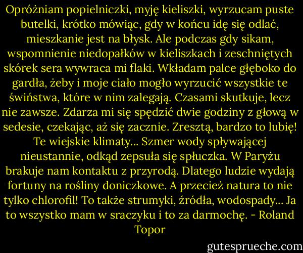 Opróżniam popielniczki, myję kieliszki, wyrzucam puste butelki, krótko mówiąc, gdy w końcu idę się odlać, mieszkanie jest na błysk. Ale podczas gdy sikam, wspomnienie niedopałków w kieliszkach i zeschniętych skórek sera wywraca mi flaki. Wkładam palce głęboko do gardła, żeby i moje ciało mogło wyrzucić wszystkie te świństwa, które w nim zalegają. Czasami skutkuje, lecz nie zawsze. Zdarza mi się spędzić dwie godziny z głową w sedesie, czekając, aż się zacznie. Zresztą, bardzo to lubię! Te wiejskie klimaty... Szmer wody spływającej nieustannie, odkąd zepsuła się spłuczka. W Paryżu brakuje nam kontaktu z przyrodą. Dlatego ludzie wydają fortuny na rośliny doniczkowe. A przecież natura to nie tylko chlorofil! To także strumyki, źródła, wodospady... Ja to wszystko mam w sraczyku i to za darmochę. - Roland Topor