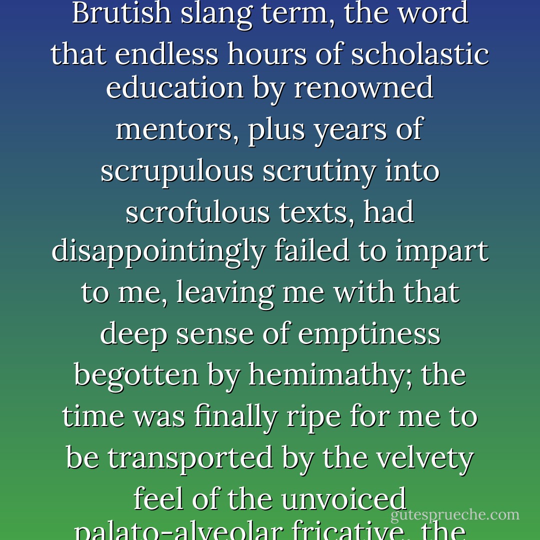 I remember the very day, sometime during the first two weeks of my five-year amorous sojourn in Brutland, when I was made privy to one of the most arcane of their utterings. The time was ripe for that major epiphany, my initiation into the sacred knowledge—or should I say gnosis?—of that all-important, quintessentially Brutish slang term, the word that endless hours of scholastic education by renowned mentors, plus years of scrupulous scrutiny into scrofulous texts, had disappointingly failed to impart to me, leaving me with that deep sense of emptiness begotten by hemimathy; the time was finally ripe for me to be transported by the velvety feel of the unvoiced palato-alveolar fricative, the élan of the unpronounceable and masochistically hedonistic front open-rounded vowel, and, last but not least, the (admittedly short) ejaculatory quality of the voiced velar stop: all three of them combined together to form that miraculous lexical item, the word shag. - Spiros Doikas