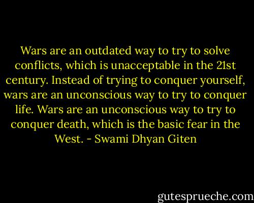 Wars are an outdated way to try to solve conflicts, which is unacceptable in the 21st century. Instead of trying to conquer yourself, wars are an unconscious way to try to conquer life. Wars are an unconscious way to try to conquer death, which is the basic fear in the West. - Swami Dhyan Giten
