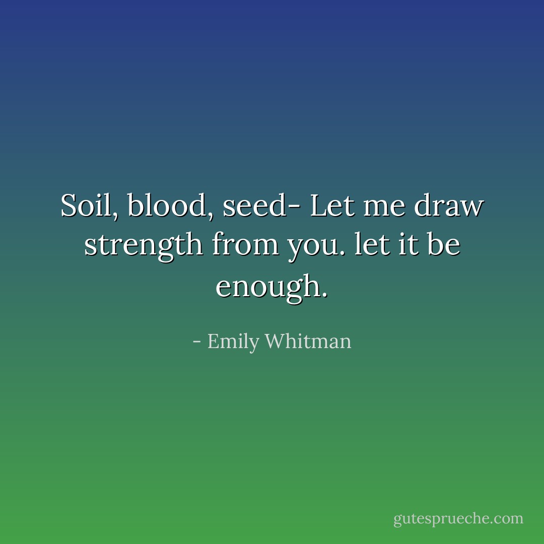 Soil, blood, seed- Let me draw strength from you. let it be enough. - Emily Whitman