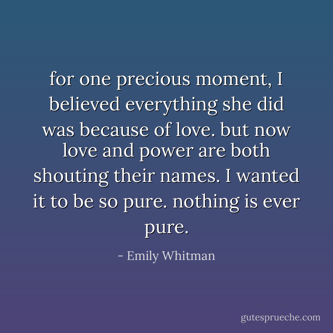 for one precious moment, I believed everything she did was because of love. but now love and power are both shouting their names. I wanted it to be so pure. nothing is ever pure. - Emily Whitman