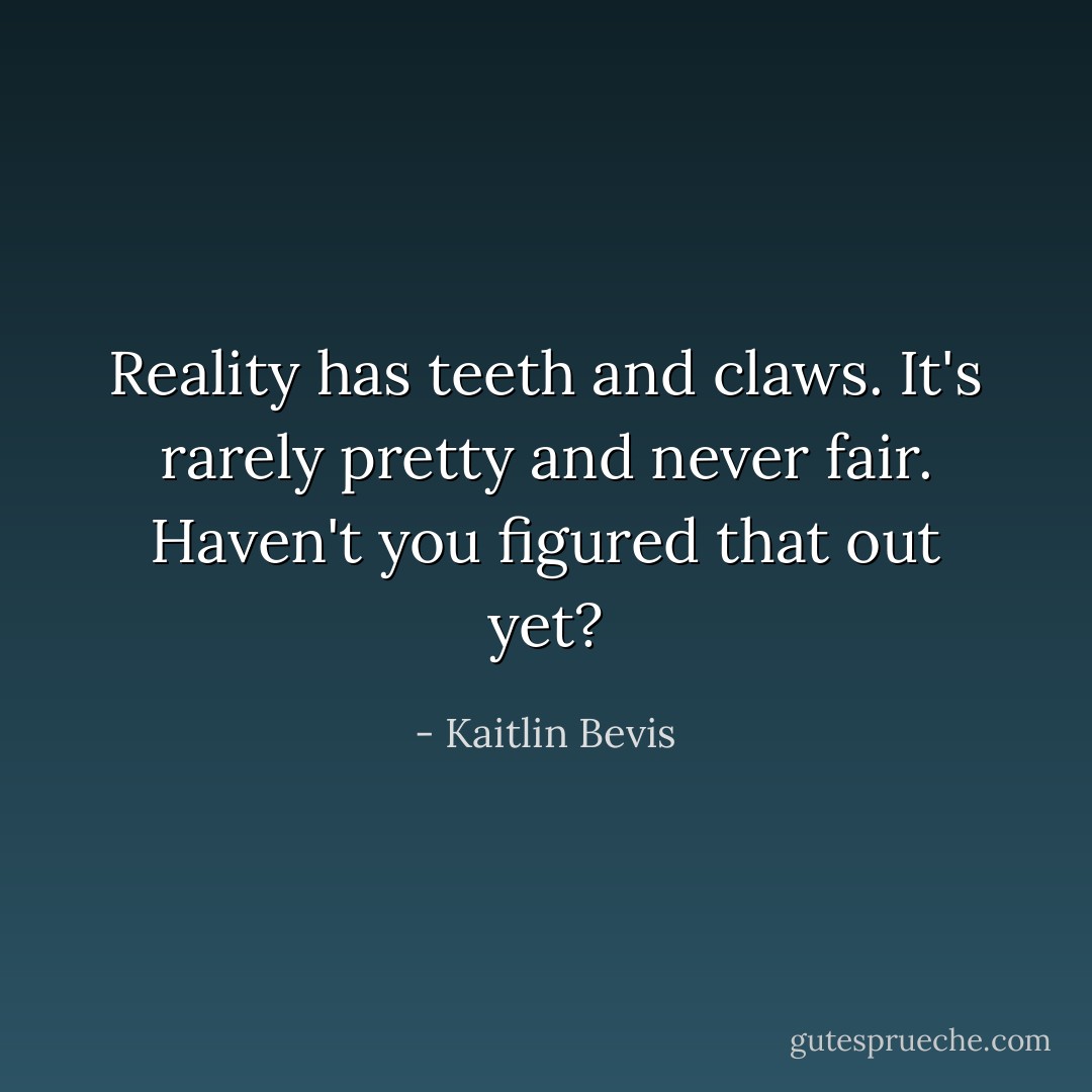 Reality has teeth and claws. It's rarely pretty and never fair. Haven't you figured that out yet? - Kaitlin Bevis