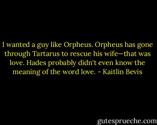 I wanted a guy like Orpheus. Orpheus has gone through Tartarus to rescue his wife—that was love. Hades probably didn't even know the meaning of the word love. - Kaitlin Bevis