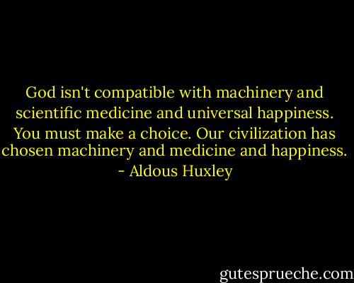 God isn't compatible with machinery and scientific medicine and universal happiness. You must make a choice. Our civilization has chosen machinery and medicine and happiness. - Aldous Huxley