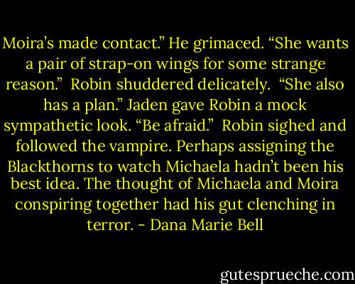 Moira’s made contact.” He grimaced. “She wants a pair of strap-on wings for some strange reason.”<br /><br />Robin shuddered delicately.<br /><br />“She also has a plan.” Jaden gave Robin a mock sympathetic look. “Be afraid.”<br /><br />Robin sighed and followed the vampire. Perhaps assigning the Blackthorns to watch Michaela hadn’t been his best idea. The thought of Michaela and Moira conspiring together had his gut clenching in terror. - Dana Marie Bell