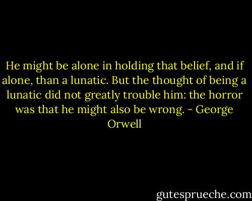 He might be alone in holding that belief, and if alone, than a lunatic. But the thought of being a lunatic did not greatly trouble him: the horror was that he might also be wrong. - George Orwell