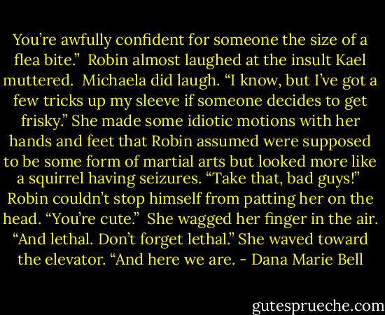 You’re awfully confident for someone the size of a flea bite.”<br /><br />Robin almost laughed at the insult Kael muttered.<br /><br />Michaela did laugh. “I know, but I’ve got a few tricks up my sleeve if someone decides to get frisky.” She made some idiotic motions with her hands and feet that Robin assumed were supposed to be some form of martial arts but looked more like a squirrel having seizures. “Take that, bad guys!”<br /><br />Robin couldn’t stop himself from patting her on the head. “You’re cute.”<br /><br />She wagged her finger in the air. “And lethal. Don’t forget lethal.” She waved toward the elevator. “And here we are. - Dana Marie Bell