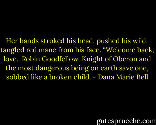 Her hands stroked his head, pushed his wild, tangled red mane from his face. “Welcome back, love.<br /><br />Robin Goodfellow, Knight of Oberon and the most dangerous being on earth save one, sobbed like a broken child. - Dana Marie Bell
