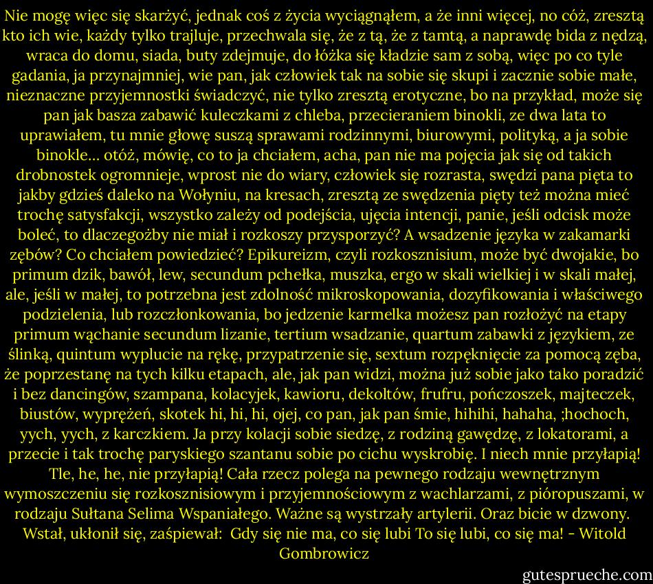 Nie mogę więc się skarżyć, jednak coś z życia wyciągnąłem, a że inni więcej, no cóż, zresztą kto ich wie, każdy tylko trajluje, przechwala się, że z tą, że z<br />tamtą, a naprawdę bida z nędzą, wraca do domu, siada, buty zdejmuje, do łóżka się kładzie sam z sobą, więc po co tyle gadania, ja przynajmniej, wie pan, jak człowiek tak na sobie się skupi i zacznie sobie małe, nieznaczne przyjemnostki świadczyć, nie tylko<br />zresztą erotyczne, bo na przykład, może się pan jak basza zabawić kuleczkami z chleba, przecieraniem binokli, ze dwa lata to uprawiałem, tu mnie głowę suszą sprawami rodzinnymi, biurowymi, polityką, a ja sobie binokle… otóż, mówię, co to ja chciałem, acha, pan nie ma pojęcia jak się od takich drobnostek ogromnieje, wprost nie do wiary, człowiek się rozrasta, swędzi pana pięta to jakby gdzieś daleko na Wołyniu, na kresach, zresztą ze swędzenia pięty też można mieć trochę satysfakcji, wszystko zależy od<br />podejścia, ujęcia intencji, panie, jeśli odcisk może boleć, to dlaczegożby nie miał i rozkoszy przysporzyć? A wsadzenie języka w zakamarki zębów? Co chciałem powiedzieć? Epikureizm, czyli rozkosznisium, może być dwojakie, bo primum dzik, bawół, lew, secundum pchełka, muszka, ergo w skali wielkiej i w skali małej, ale, jeśli w małej, to<br />potrzebna jest zdolność mikroskopowania, dozyfikowania i właściwego podzielenia, lub rozczłonkowania, bo jedzenie karmelka możesz pan rozłożyć na etapy primum wąchanie secundum lizanie, tertium wsadzanie, quartum zabawki z językiem, ze ślinką, quintum wyplucie na rękę, przypatrzenie się, sextum rozpęknięcie za pomocą zęba, że poprzestanę na tych kilku etapach, ale, jak pan widzi, można już sobie jako tako poradzić<br />i bez dancingów, szampana, kolacyjek, kawioru, dekoltów, frufru, pończoszek, majteczek, biustów, wyprężeń, skotek hi, hi, hi, ojej, co pan, jak pan śmie, hihihi, hahaha, ;hochoch, yych, yych, z karczkiem. Ja przy kolacji sobie siedzę, z rodziną gawędzę, z lokatorami, a przecie i tak trochę paryskiego szantanu sobie po cichu wyskrobię. I niech mnie przyłapią! Tle, he, he, nie przyłapią! Cała rzecz polega na pewnego rodzaju wewnętrznym<br />wymoszczeniu się rozkosznisiowym i przyjemnościowym z wachlarzami, z pióropuszami, w rodzaju Sułtana Selima Wspaniałego. Ważne są wystrzały artylerii. Oraz bicie w dzwony.<br /><br />Wstał, ukłonił się, zaśpiewał:<br /><br />Gdy się nie ma, co się lubi<br />To się lubi, co się ma! - Witold Gombrowicz