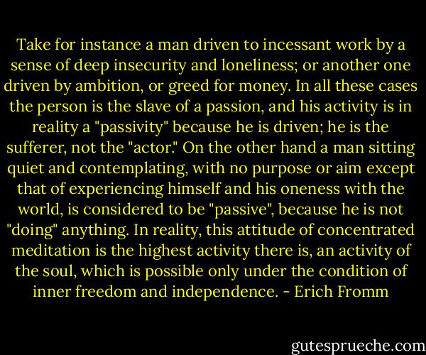 Take for instance a man driven to incessant work by a sense of deep insecurity and loneliness; or another one driven by ambition, or greed for money. In all these cases the person is the slave of a passion, and his activity is in reality a "passivity" because he is driven; he is the sufferer, not the "actor." On the other hand a man sitting quiet and contemplating, with no purpose or aim except that of experiencing himself and his oneness with the world, is considered to be "passive", because he is not "doing" anything. In reality, this attitude of concentrated meditation is the highest activity there is, an activity of the soul, which is possible only under the condition of inner freedom and independence. - Erich Fromm