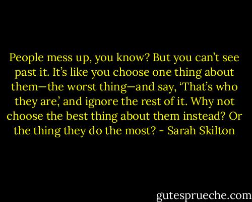 People mess up, you know? But you can’t see past it. It’s like you choose one thing about them—the worst thing—and say, ‘That’s who they are,’ and ignore the rest of it. Why not choose the best thing about them instead? Or the thing they do the most? - Sarah Skilton