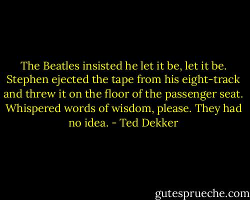 The Beatles insisted he let it be, let it be. Stephen ejected the tape from his eight-track and threw it on the floor of the passenger seat. Whispered words of wisdom, please. They had no idea. - Ted Dekker