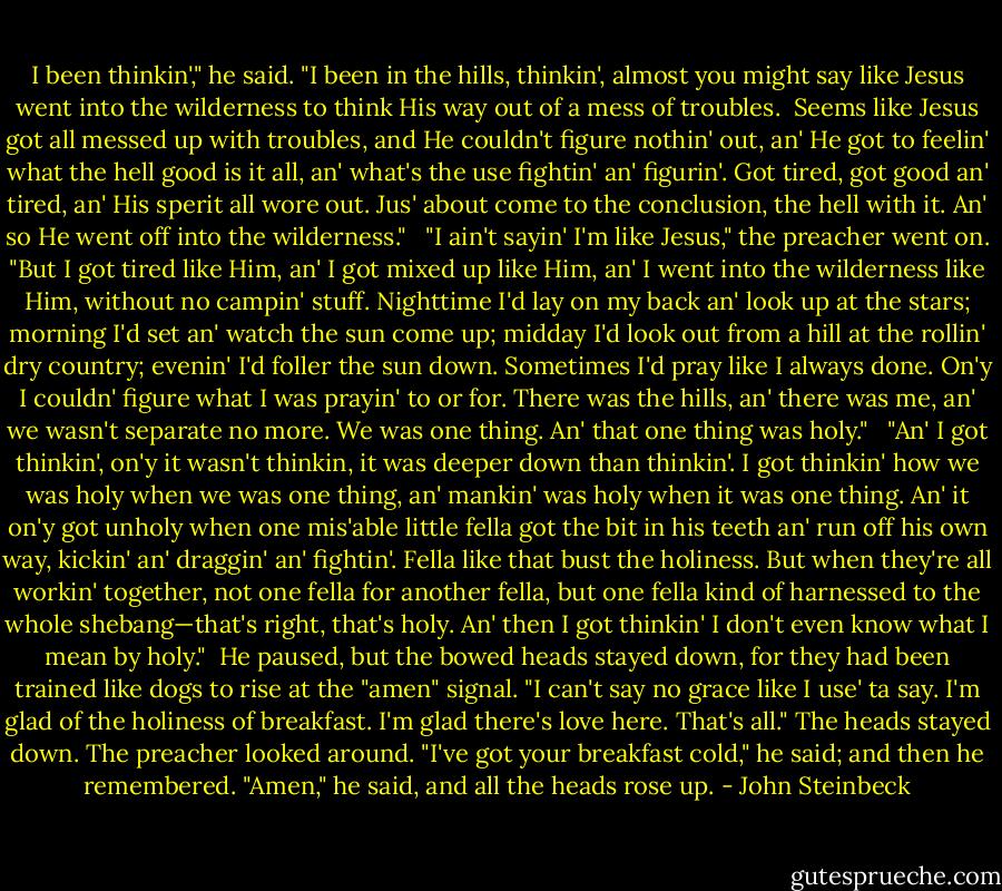 I been thinkin'," he said. "I been in the hills, thinkin', almost you might say like Jesus went into the wilderness to think His way out of a mess of troubles. <br />Seems like Jesus got all messed up with troubles, and He couldn't figure nothin' out, an' He got to feelin' what the hell good is it all, an' what's the use fightin' an' figurin'. Got tired, got good an' tired, an' His sperit all wore out. Jus' about come to the conclusion, the hell with it. An' so He went off into the wilderness." <br /><br />"I ain't sayin' I'm like Jesus," the preacher went on. "But I got tired like Him, an' I got mixed up like Him, an' I went into the wilderness like Him, without no campin' stuff. Nighttime I'd lay on my back an' look up at the stars; morning I'd set an' watch the sun come up; midday I'd look out from a hill at the rollin' dry country; evenin' I'd foller the sun down. Sometimes I'd pray like I always done. On'y I couldn' figure what I was prayin' to or for. There was the hills, an' there was me, an' we wasn't separate no more. We was one thing. An' that one thing was holy." <br /><br />"An' I got thinkin', on'y it wasn't thinkin, it was deeper down than thinkin'. I got thinkin' how we was holy when we was one thing, an' mankin' was holy when it was one thing. An' it on'y got unholy when one mis'able little fella got the bit in his teeth an' run off his own way, kickin' an' draggin' an' fightin'. Fella like that bust the holiness. But when they're all workin' together, not one fella for another fella, but one fella kind of harnessed to the whole shebang—that's right, that's holy. An' then I got thinkin' I don't even know what I mean by holy."<br /><br />He paused, but the bowed heads stayed down, for they had been trained like dogs to rise at the "amen" signal. "I can't say no grace like I use' ta say. I'm glad of the holiness of breakfast. I'm glad there's love here. That's all." The heads stayed down. The preacher looked around. "I've got your breakfast cold," he said; and then he remembered. "Amen," he said, and all the heads rose up. - John Steinbeck