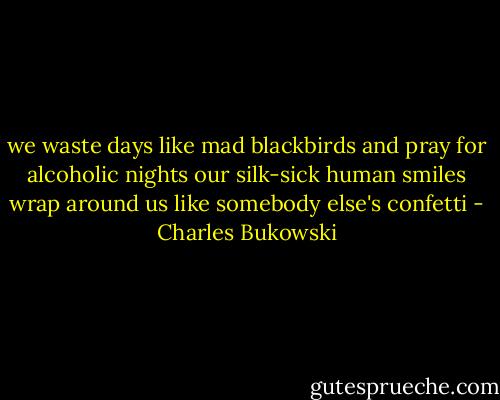 we waste days like mad blackbirds and pray for alcoholic nights<br />our silk-sick human smiles wrap around us like somebody else's confetti - Charles Bukowski