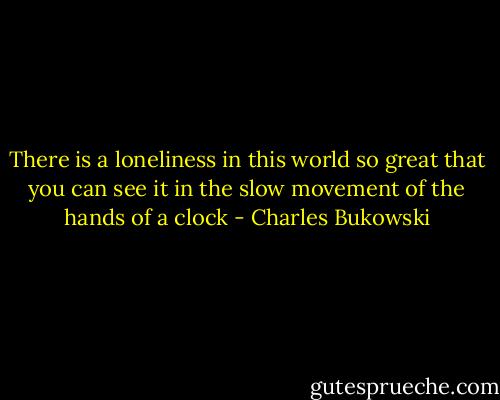 There is a loneliness in this world so great<br />that you can see it in the slow movement of the hands of a clock - Charles Bukowski