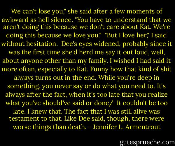 We can't lose you," she said after a few moments of awkward as hell silence. "You have to understand that we aren't doing this because we don't care about Kat. We're doing this because we love you."<br /><br />"But I love her," I said without hesitation.<br /><br />Dee's eyes widened, probably since it was the first time she'd herd me say it out loud, well, about anyone other than my family. I wished I had said it more often, especially to Kat. Funny how that kind of shit always turns out in the end. While you're deep in something, you never say or do what you need to. It's always after the fact, when it's too late that you realize what you've should've said or done/<br /><br />It couldn't be too late. I knew that. The fact that I was still alive was testament to that. Like Dee said, though, there were worse things than death. - Jennifer L. Armentrout