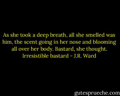 As she took a deep breath, all she smelled was him, the scent going in her nose and blooming all over her body.<br />Bastard, she thought. Irresistible bastard - J.R. Ward
