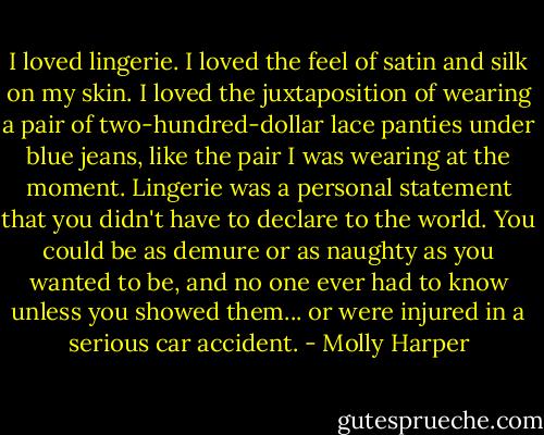 I loved lingerie. I loved the feel of satin and silk on my skin. I loved the juxtaposition of wearing a pair of two-hundred-dollar lace panties under blue jeans, like the pair I was wearing at the moment. Lingerie was a personal statement that you didn't have to declare to the world. You could be as demure or as naughty as you wanted to be, and no one ever had to know unless you showed them... or were injured in a serious car accident. - Molly Harper