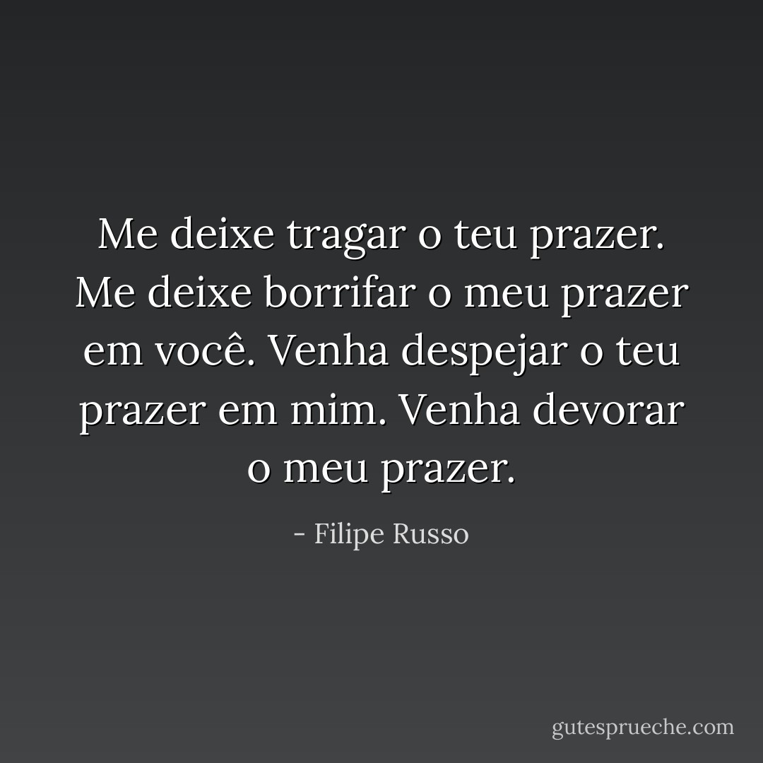 Me deixe tragar o teu prazer.<br />Me deixe borrifar o meu prazer em você.<br />Venha despejar o teu prazer em mim.<br />Venha devorar o meu prazer. - Filipe Russo