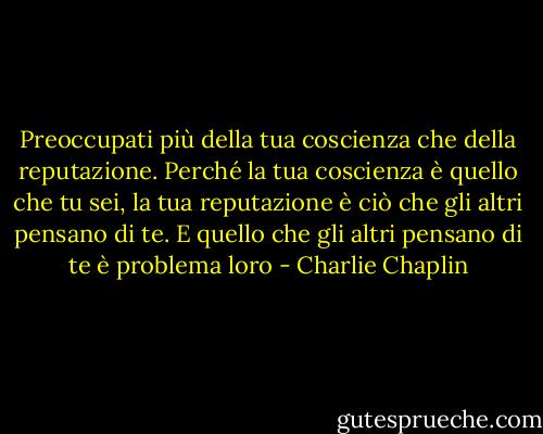 Preoccupati più della tua coscienza che della reputazione. Perché la tua coscienza è quello che tu sei, la tua reputazione è ciò che gli altri pensano di te. E quello che gli altri pensano di te è problema loro - Charlie Chaplin