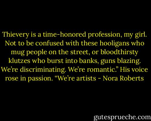 Thievery is a time-honored profession, my girl. Not to be confused with these hooligans who mug people on the street, or bloodthirsty klutzes who burst into banks, guns blazing. We’re discriminating. We’re romantic.” His voice rose in passion. “We’re artists - Nora Roberts