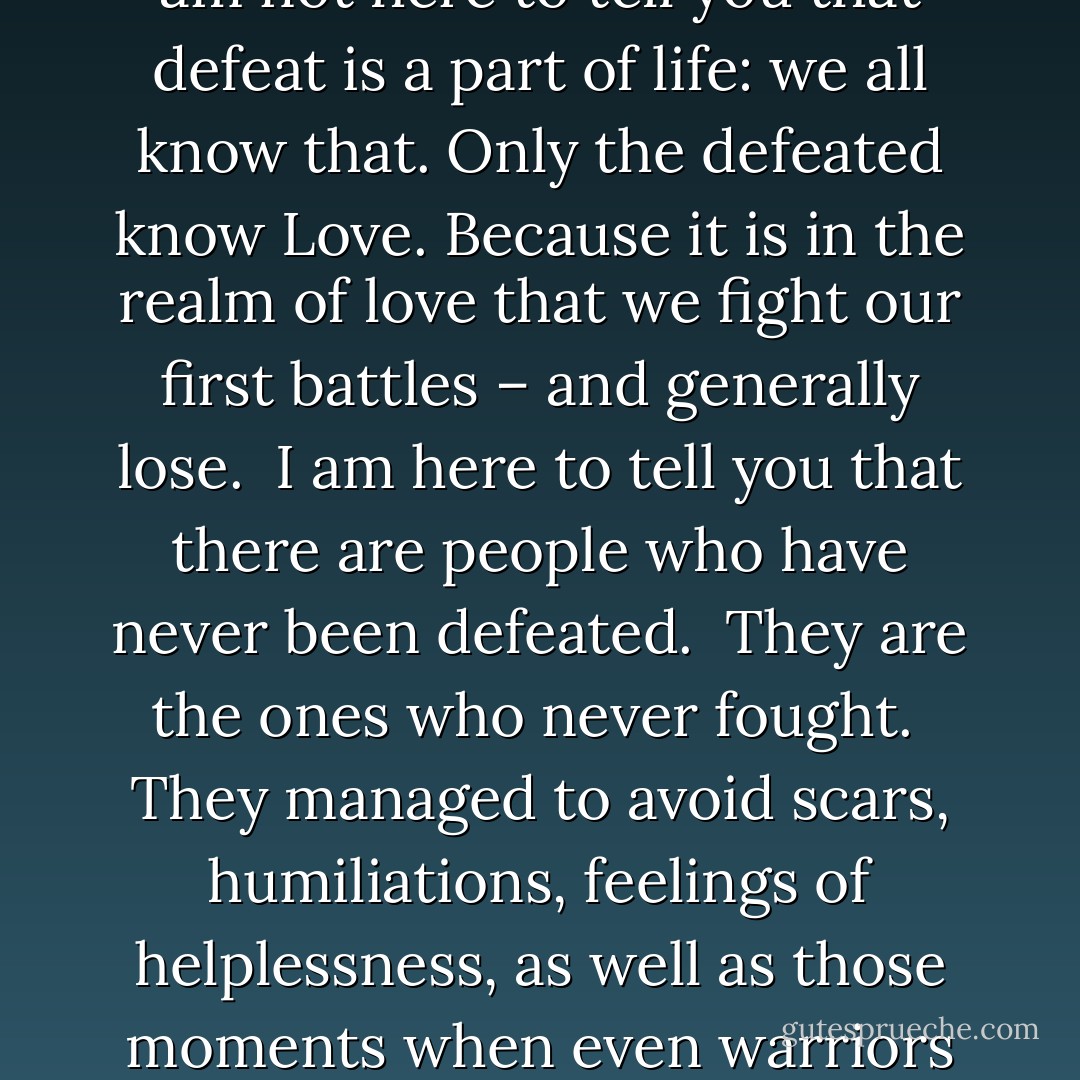 Defeat is for the valiant. Only they will know the honour of losing and the joy of winning<br /> I am not here to tell you that defeat is a part of life: we all know that. Only the defeated know Love. Because it is in the realm of love that we fight our first battles – and generally lose.<br /> I am here to tell you that there are people who have never been defeated.<br /> They are the ones who never fought.<br /> They managed to avoid scars, humiliations, feelings of helplessness, as well as those moments when even warriors doubt the existence of God.’’<br />Manuscript Found In Accra – Paulo Coelho - Paulo Coelho