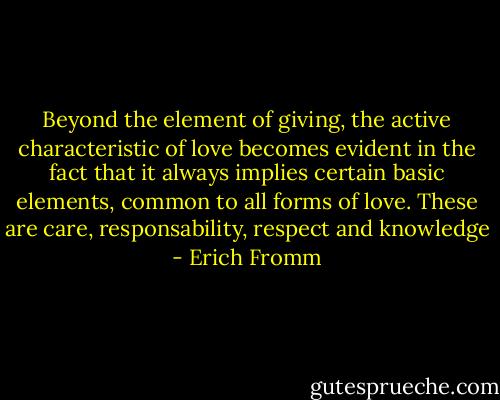 Beyond the element of giving, the active characteristic of love becomes evident in the fact that it always implies certain basic elements, common to all forms of love. These are care, responsability, respect and knowledge - Erich Fromm
