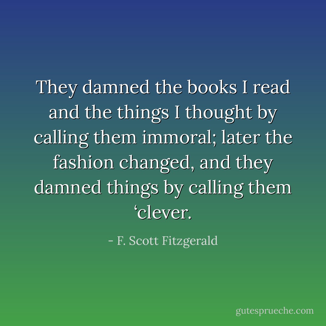 They damned the books I read and the things I thought by calling them immoral; later the fashion changed, and they damned things by calling them ‘clever. - F. Scott Fitzgerald