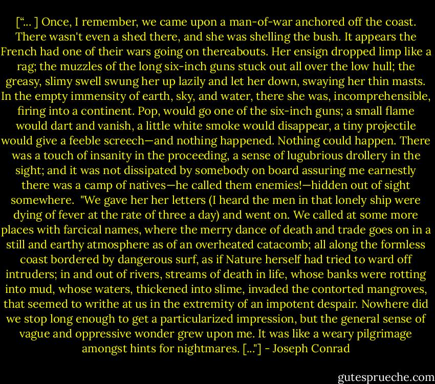 [“... ] Once, I remember, we came upon a man-of-war anchored off the coast. There wasn't even a shed there, and she was shelling the bush. It appears the French had one of their wars going on thereabouts. Her ensign dropped limp like a rag; the muzzles of the long six-inch guns stuck out all over the low hull; the greasy, slimy swell swung her up lazily and let her down, swaying her thin masts. In the empty immensity of earth, sky, and water, there she was, incomprehensible, firing into a continent. Pop, would go one of the six-inch guns; a small flame would dart and vanish, a little white smoke<br />would disappear, a tiny projectile would give a feeble screech—and nothing happened. Nothing could happen. There was a touch of insanity in the proceeding, a sense of lugubrious drollery in the sight; and it was not dissipated by somebody on board assuring me earnestly there was a camp of natives—he called them enemies!—hidden out of sight somewhere.<br /><br />"We gave her her letters (I heard the men in that lonely ship were dying of fever at the rate of three a day) and went on. We called at some more places with farcical names, where the merry dance of death and trade goes on in a still and earthy atmosphere as of an overheated catacomb; all along the formless coast bordered by dangerous surf, as if Nature herself had tried to ward off intruders; in and out of rivers, streams of death in life, whose banks were rotting into mud, whose waters, thickened into slime, invaded the contorted mangroves, that seemed to writhe at us in the extremity of an impotent despair. Nowhere did we stop long enough to get a particularized impression, but the general sense of vague and oppressive wonder grew upon me. It was like a weary pilgrimage amongst hints for nightmares. [..."] - Joseph Conrad