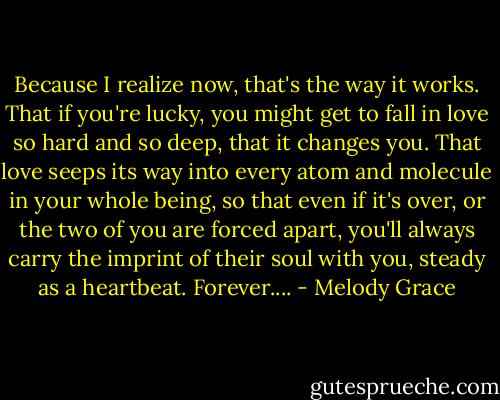 Because I realize now, that's the way it works. That if you're lucky, you might get to fall in love so hard and so deep, that it changes you. That love seeps its way into every atom and molecule in your whole being, so that even if it's over, or the two of you are forced apart, you'll always carry the imprint of their soul with you, steady as a heartbeat. Forever.... - Melody Grace