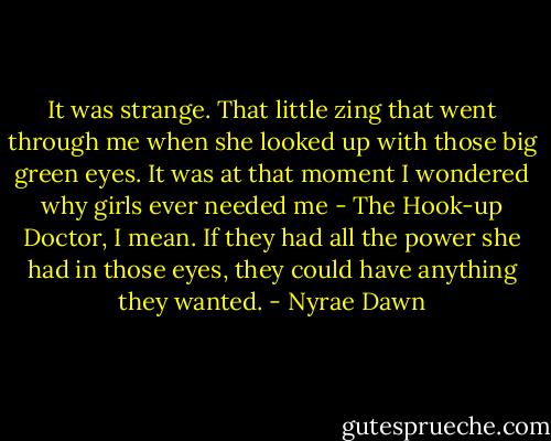 It was strange. That little zing that went through me when she looked up with those big green eyes. It was at that moment I wondered why girls ever needed me - The Hook-up Doctor, I mean. If they had all the power she had in those eyes, they could have anything they wanted. - Nyrae Dawn