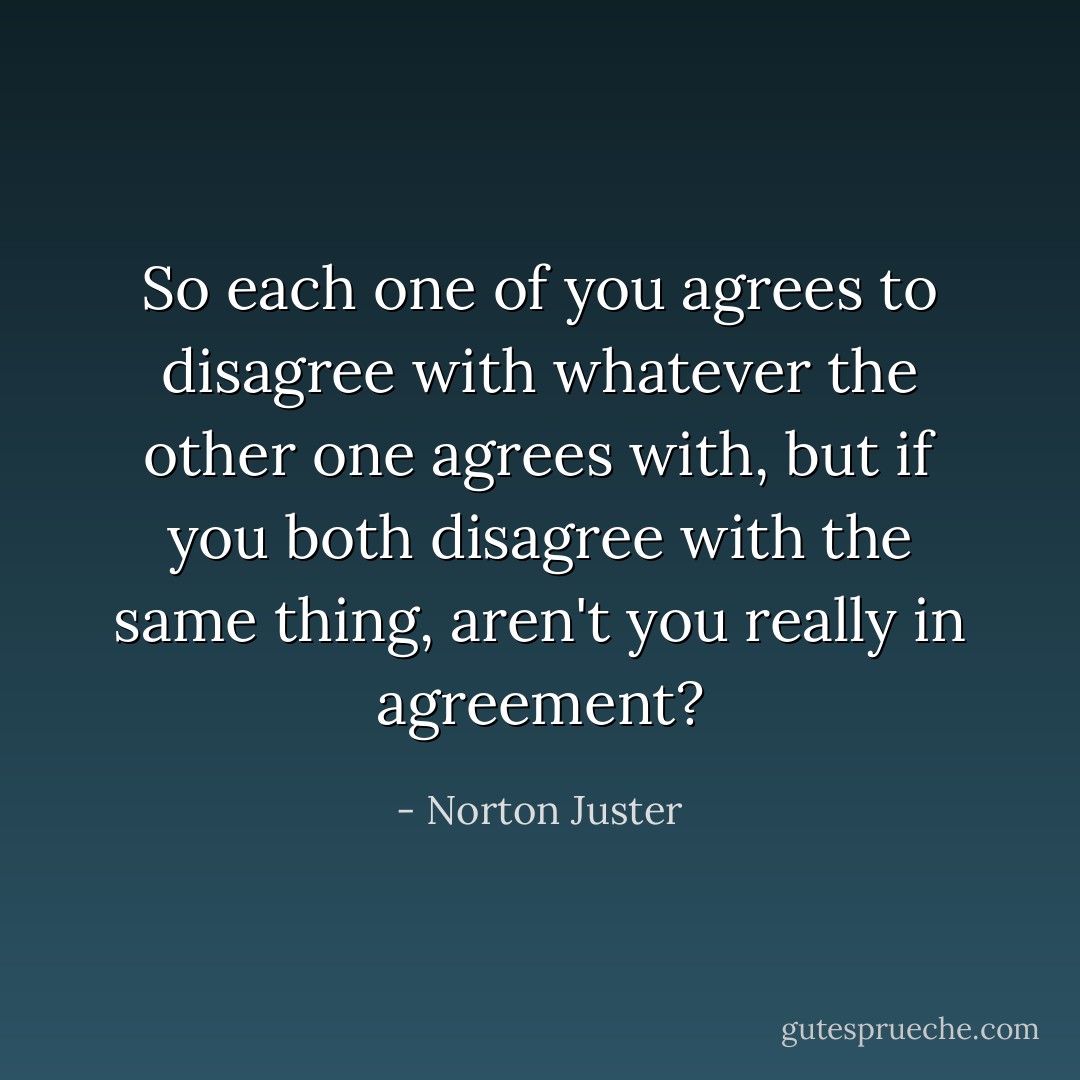 So each one of you agrees to disagree with whatever the other one agrees with, but if you both disagree with the same thing, aren't you really in agreement? - Norton Juster