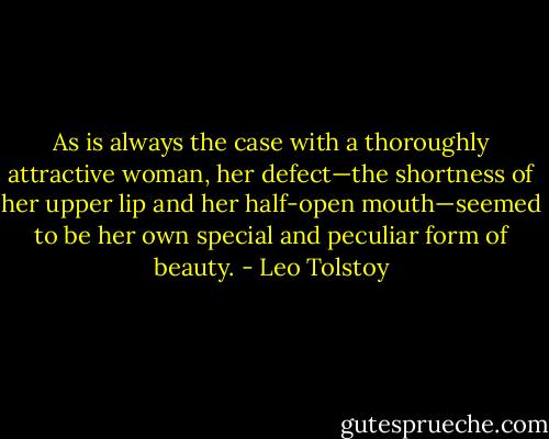 As is always the case with a thoroughly attractive woman, her defect—the shortness of her upper lip and her half-open mouth—seemed to be her own special and peculiar form of beauty. - Leo Tolstoy